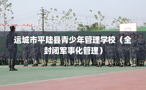 运城市平陆县青少年管理学校（全封闭军事化管理）