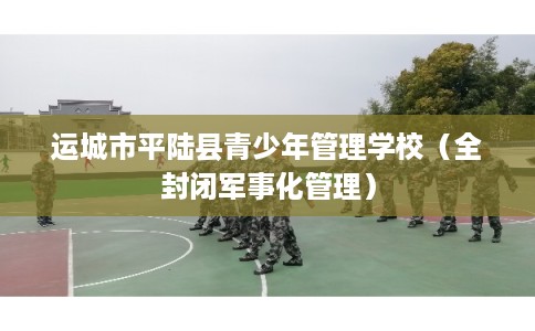 运城市平陆县青少年管理学校（全封闭军事化管理）