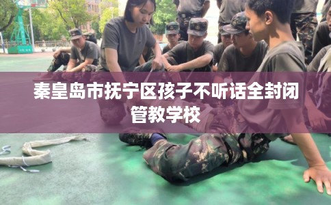 秦皇岛市抚宁区孩子不听话全封闭管教学校