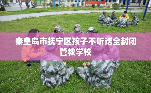 秦皇岛市抚宁区孩子不听话全封闭管教学校