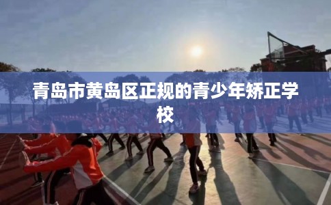 青岛市黄岛区正规的青少年矫正学校