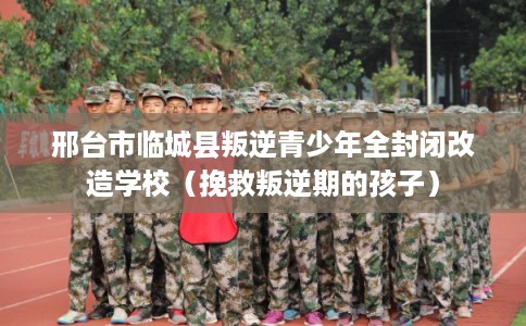 邢台市临城县叛逆青少年全封闭改造学校（挽救叛逆期的孩子）