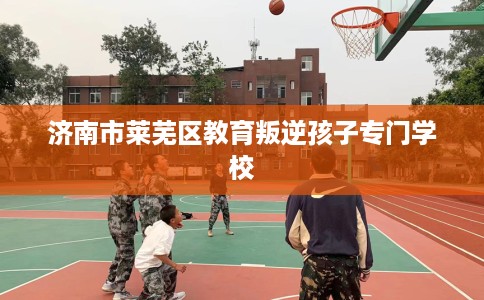 济南市莱芜区教育叛逆孩子专门学校 济南市莱芜区教育叛逆孩子专门学校