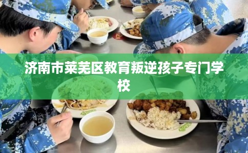 济南市莱芜区教育叛逆孩子专门学校 济南市莱芜区教育叛逆孩子专门学校