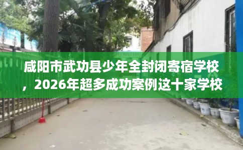 咸阳市武功县少年全封闭寄宿学校，2026年超多成功案例这十家学校！