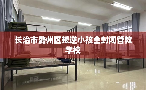 长治市潞州区叛逆小孩全封闭管教学校