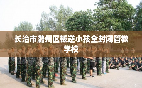 长治市潞州区叛逆小孩全封闭管教学校
