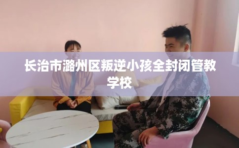 长治市潞州区叛逆小孩全封闭管教学校