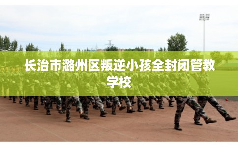 长治市潞州区叛逆小孩全封闭管教学校