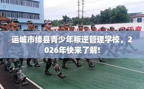 运城市绛县青少年叛逆管理学校，2026年快来了解!