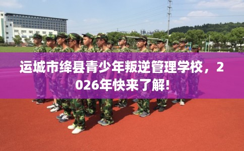 运城市绛县青少年叛逆管理学校，2026年快来了解!
