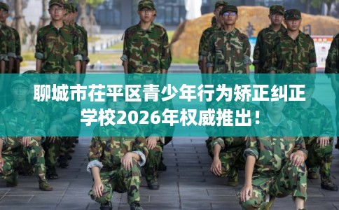 聊城市茌平区青少年行为矫正纠正学校2026年权威推出！