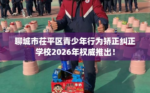聊城市茌平区青少年行为矫正纠正学校2026年权威推出！