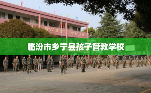 临汾市乡宁县孩子管教学校 临汾市乡宁县孩子管教学校