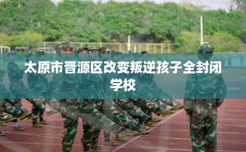 太原市晋源区改变叛逆孩子全封闭学校
