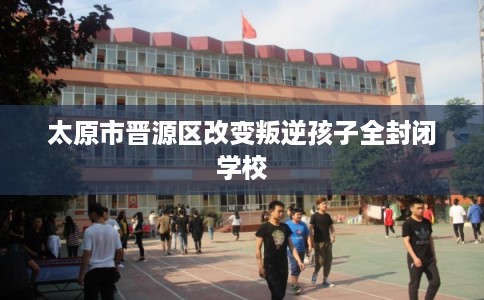 太原市晋源区改变叛逆孩子全封闭学校