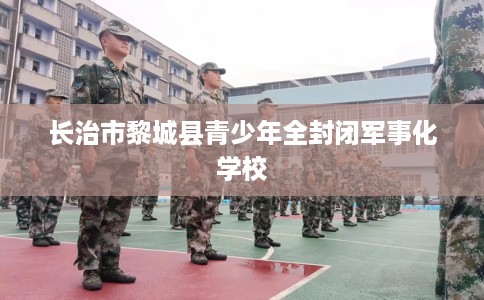 长治市黎城县青少年全封闭军事化学校 长治市黎城县青少年全封闭军事化学校