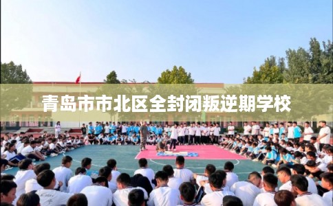 青岛市市北区全封闭叛逆期学校