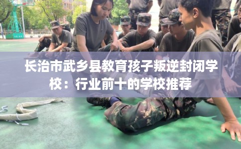 长治市武乡县教育孩子叛逆封闭学校:行业前十的学校推荐 长治市武乡县教育孩子叛逆封闭学校:行业前十的学校推荐
