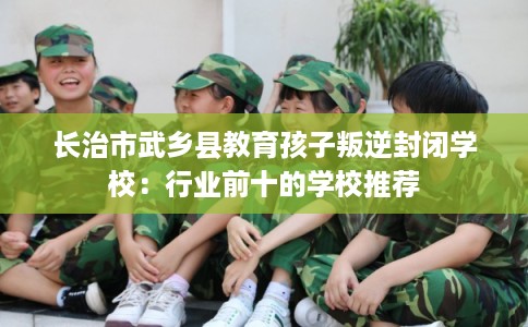 长治市武乡县教育孩子叛逆封闭学校：行业前十的学校推荐