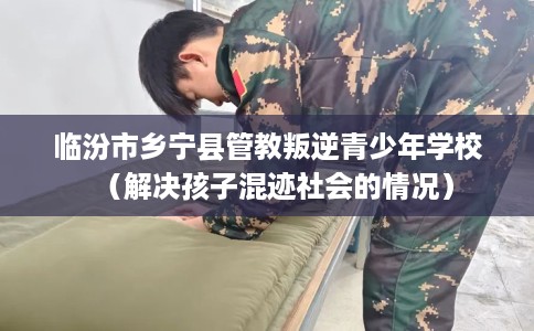 临汾市乡宁县管教叛逆青少年学校（解决孩子混迹社会的情况）