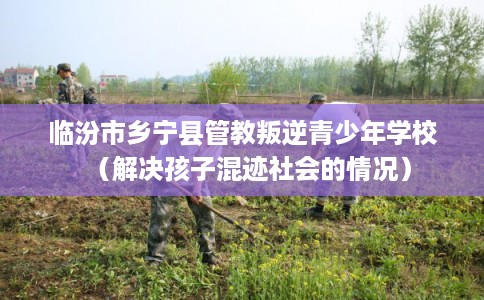 临汾市乡宁县管教叛逆青少年学校（解决孩子混迹社会的情况）