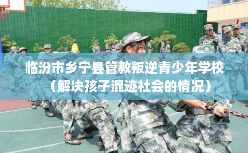 临汾市乡宁县管教叛逆青少年学校（解决孩子混迹社会的情况）