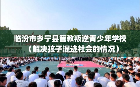 临汾市乡宁县管教叛逆青少年学校（解决孩子混迹社会的情况）
