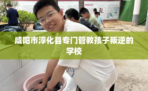 咸阳市淳化县专门管教孩子叛逆的学校 咸阳市淳化县专门管教孩子叛逆的学校