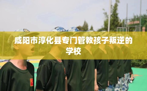 咸阳市淳化县专门管教孩子叛逆的学校 咸阳市淳化县专门管教孩子叛逆的学校
