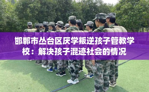邯郸市丛台区厌学叛逆孩子管教学校：解决孩子混迹社会的情况
