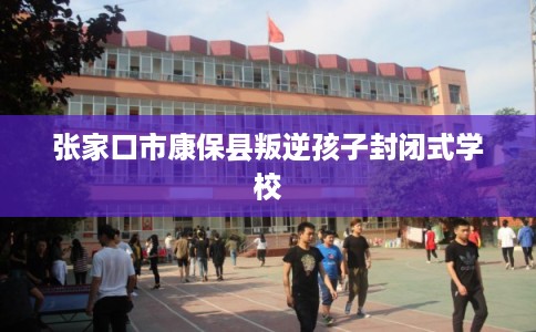 张家口市康保县叛逆孩子封闭式学校 张家口市康保县叛逆孩子封闭式学校