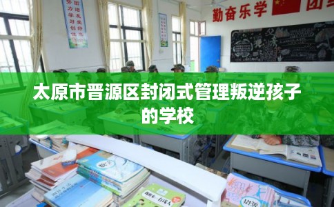 太原市晋源区封闭式管理叛逆孩子的学校 太原市晋源区封闭式管理叛逆孩子的学校