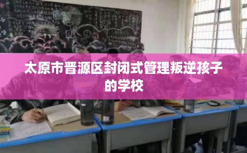 太原市晋源区封闭式管理叛逆孩子的学校 太原市晋源区封闭式管理叛逆孩子的学校