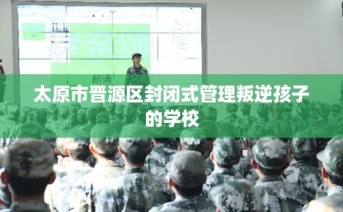 太原市晋源区封闭式管理叛逆孩子的学校