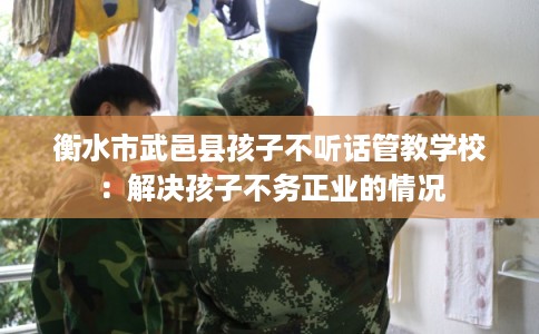 衡水市武邑县孩子不听话管教学校:解决孩子不务正业的情况 衡水市武邑县孩子不听话管教学校:解决孩子不务正业的情况