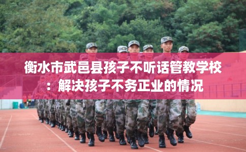 衡水市武邑县孩子不听话管教学校:解决孩子不务正业的情况 衡水市武邑县孩子不听话管教学校:解决孩子不务正业的情况