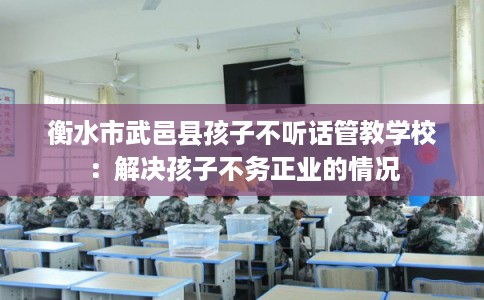 衡水市武邑县孩子不听话管教学校：解决孩子不务正业的情况