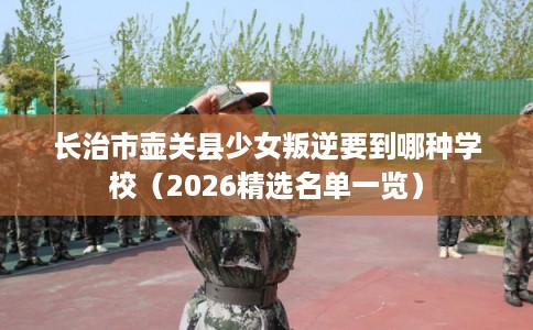 长治市壶关县少女叛逆要到哪种学校（2026精选名单一览）