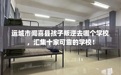 运城市闻喜县孩子叛逆去哪个学校,汇集十家可靠的学校! 运城市闻喜县孩子叛逆去哪个学校,汇集十家可靠的学校!