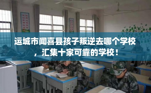 运城市闻喜县孩子叛逆去哪个学校,汇集十家可靠的学校! 运城市闻喜县孩子叛逆去哪个学校,汇集十家可靠的学校!