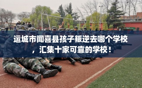 运城市闻喜县孩子叛逆去哪个学校,汇集十家可靠的学校! 运城市闻喜县孩子叛逆去哪个学校,汇集十家可靠的学校!