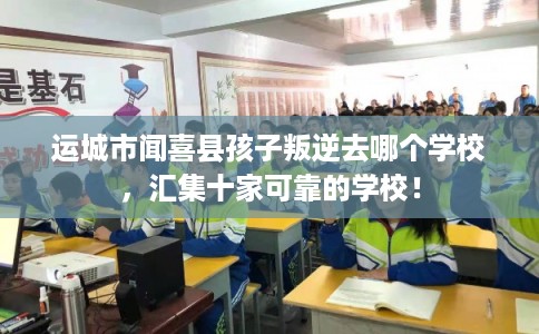 运城市闻喜县孩子叛逆去哪个学校，汇集十家可靠的学校！