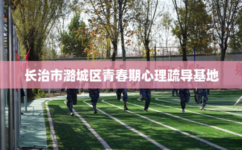 长治市潞城区青春期心理疏导基地 长治市潞城区青春期心理疏导基地