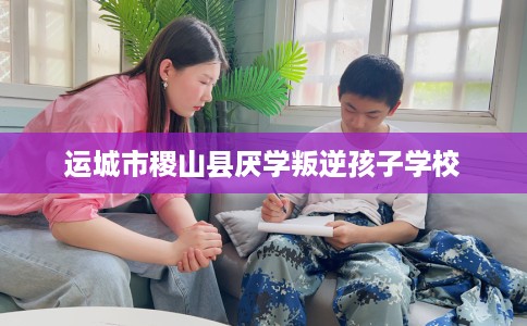 运城市稷山县厌学叛逆孩子学校 运城市稷山县厌学叛逆孩子学校