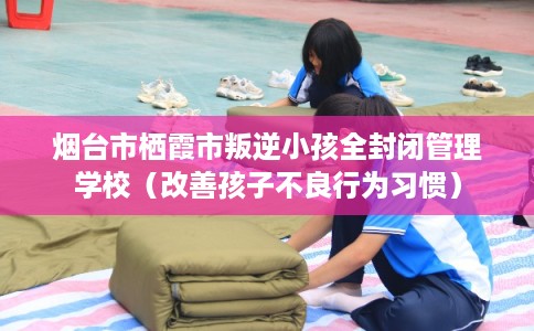 烟台市栖霞市叛逆小孩全封闭管理学校（改善孩子不良行为习惯）