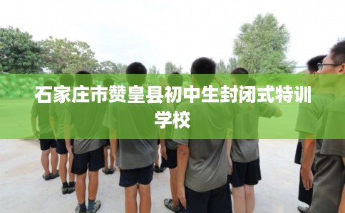 石家庄市赞皇县初中生封闭式特训学校 石家庄市赞皇县初中生封闭式特训学校