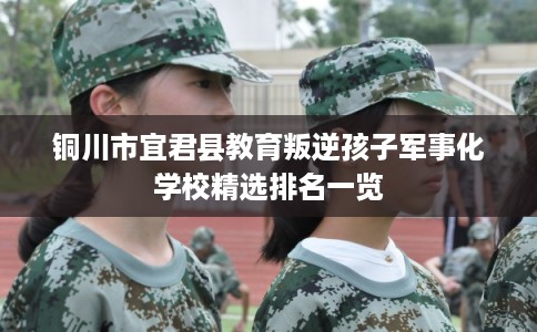 铜川市宜君县教育叛逆孩子军事化学校精选排名一览 铜川市宜君县教育叛逆孩子军事化学校精选排名一览