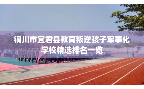 铜川市宜君县教育叛逆孩子军事化学校精选排名一览 铜川市宜君县教育叛逆孩子军事化学校精选排名一览