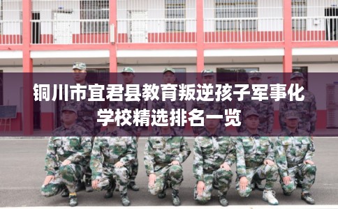 铜川市宜君县教育叛逆孩子军事化学校精选排名一览